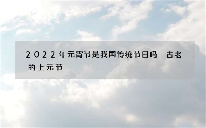 2022年元宵节是我国传统节日吗 古老的上元节